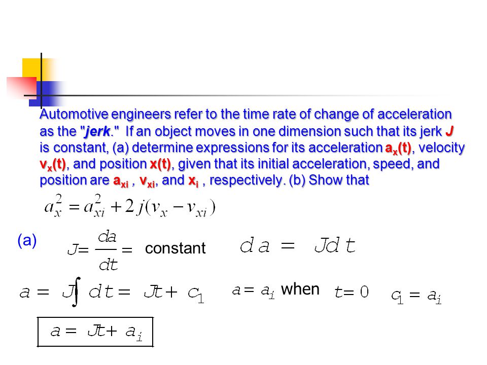 Automotive engineers refer to the time rate of change of acceleration as the jerk. If an object moves in one dimension such that its jerk J is constant, (a) determine expressions for its acceleration ax(t), velocity vx(t), and position x(t), given that its initial acceleration, speed, and position are axi , vxi, and xi , respectively. (b) Show that