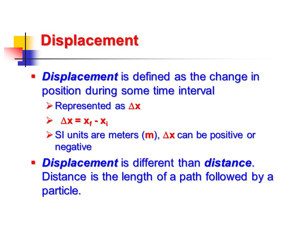 Displacement Displacement is defined as the change in position during some time interval. Represented as x.