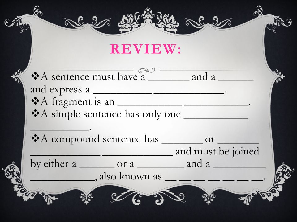 Review: A sentence must have a _______ and a ______ and express a __________ ____________. A fragment is an ___________ ___________.