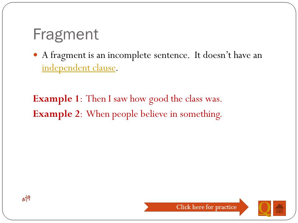 Fragment A fragment is an incomplete sentence. It doesn’t have an independent clause. Example 1: Then I saw how good the class was.