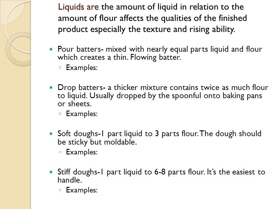 Liquids are the amount of liquid in relation to the amount of flour affects the qualities of the finished product especially the texture and rising ability.