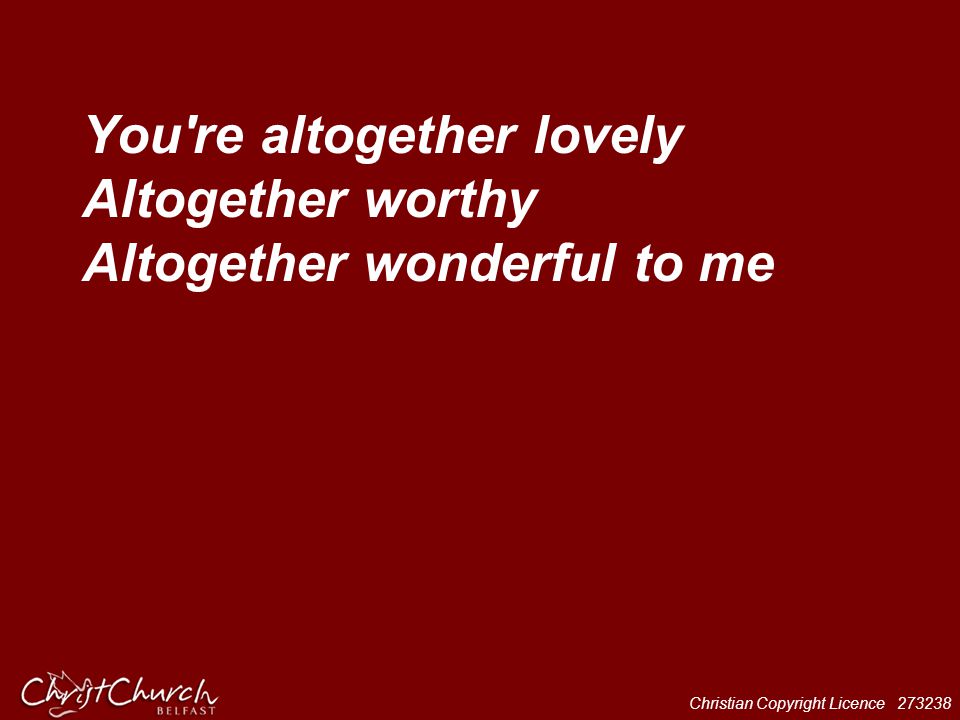 You re altogether lovely Altogether worthy Altogether wonderful to me