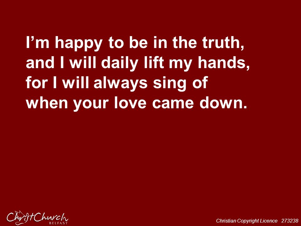 I’m happy to be in the truth, and I will daily lift my hands, for I will always sing of when your love came down.