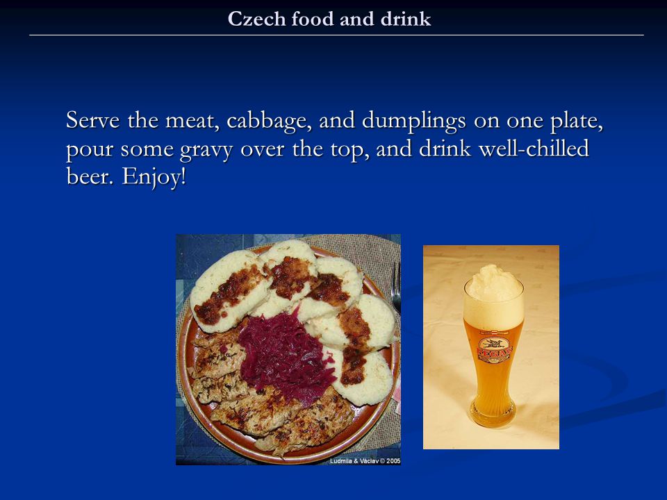 Czech food and drink Serve the meat, cabbage, and dumplings on one plate, pour some gravy over the top, and drink well-chilled beer.