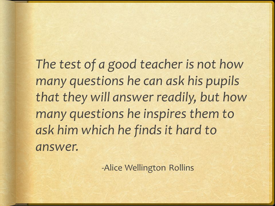 The test of a good teacher is not how many questions he can ask his pupils that they will answer readily, but how many questions he inspires them to ask him which he finds it hard to answer.