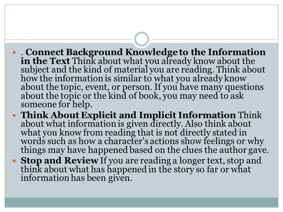 . Connect Background Knowledge to the Information in the Text Think about what you already know about the subject and the kind of material you are reading. Think about how the information is similar to what you already know about the topic, event, or person. If you have many questions about the topic or the kind of book, you may need to ask someone for help.