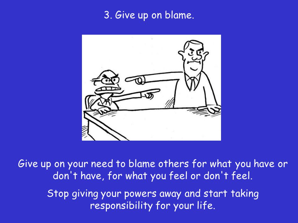 3. Give up on blame. Give up on your need to blame others for what you have or don t have, for what you feel or don t feel.