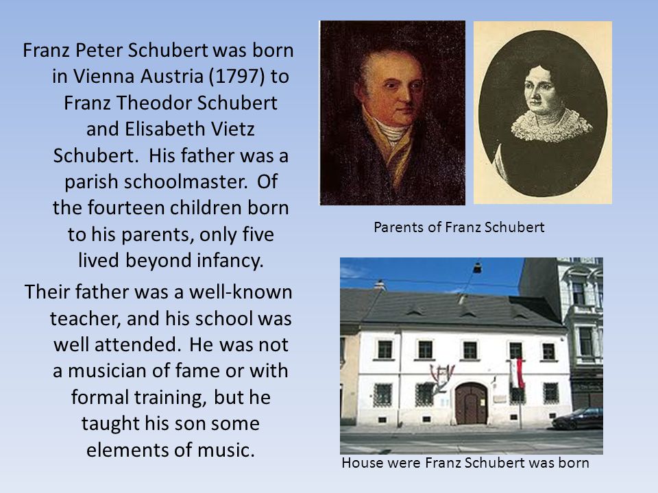 Franz Peter Schubert was born in Vienna Austria (1797) to Franz Theodor Schubert and Elisabeth Vietz Schubert. His father was a parish schoolmaster. Of the fourteen children born to his parents, only five lived beyond infancy. Their father was a well-known teacher, and his school was well attended. He was not a musician of fame or with formal training, but he taught his son some elements of music.