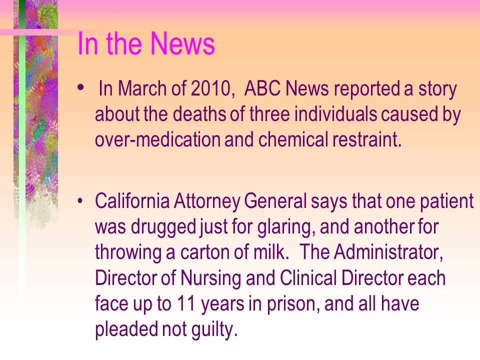 In the News In March of 2010, ABC News reported a story about the deaths of three individuals caused by over-medication and chemical restraint.