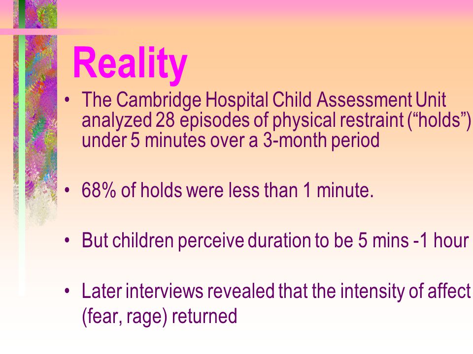 Reality The Cambridge Hospital Child Assessment Unit analyzed 28 episodes of physical restraint ( holds ) under 5 minutes over a 3-month period.