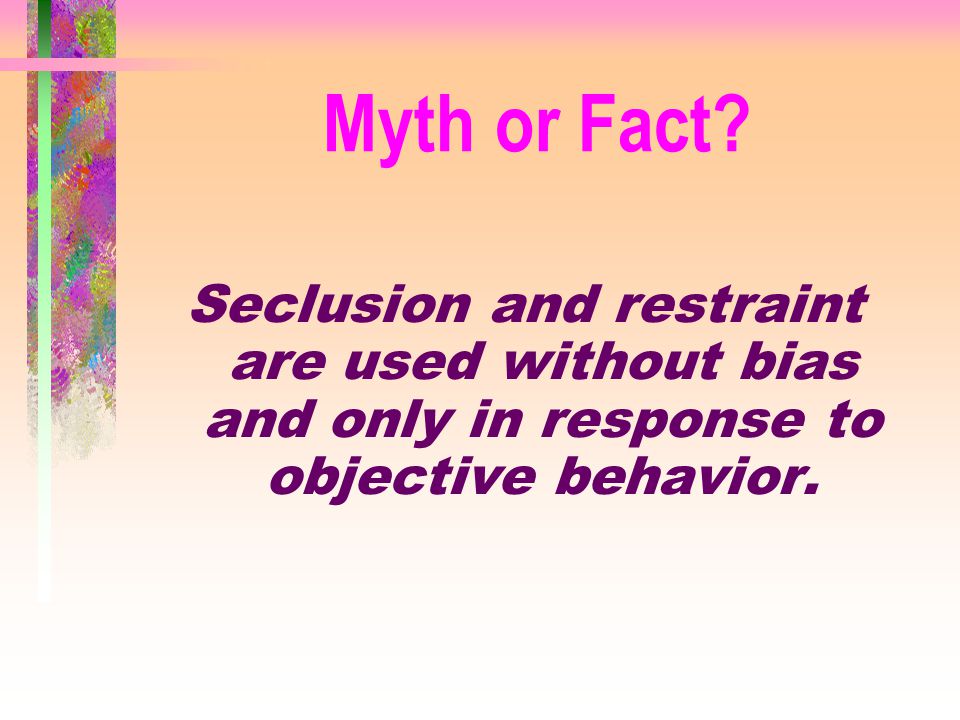 Myth or Fact Seclusion and restraint are used without bias and only in response to objective behavior.