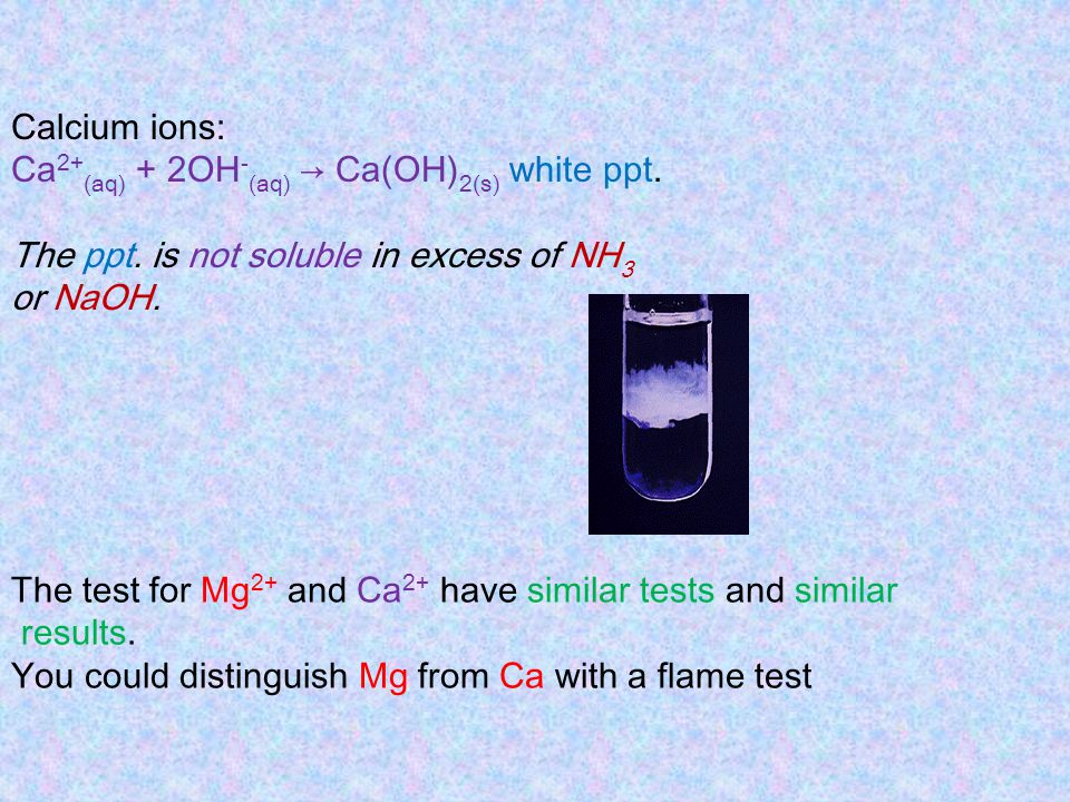 Calcium ions: Ca2+(aq) + 2OH-(aq) → Ca(OH)2(s) white ppt. The ppt. is not soluble in excess of NH3.
