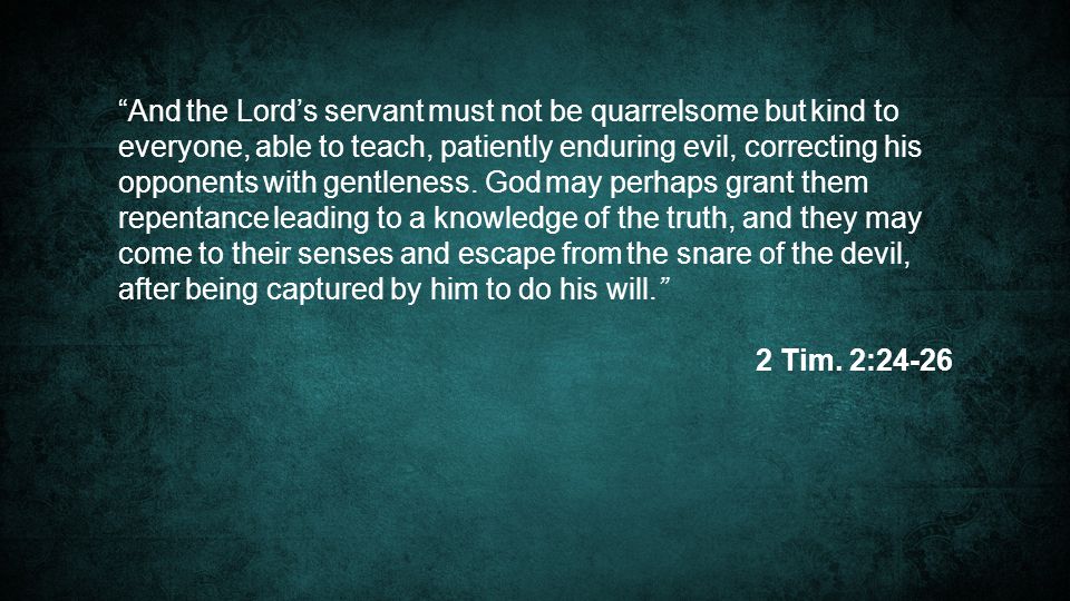 And the Lord’s servant must not be quarrelsome but kind to everyone, able to teach, patiently enduring evil, correcting his opponents with gentleness. God may perhaps grant them repentance leading to a knowledge of the truth, and they may come to their senses and escape from the snare of the devil, after being captured by him to do his will.