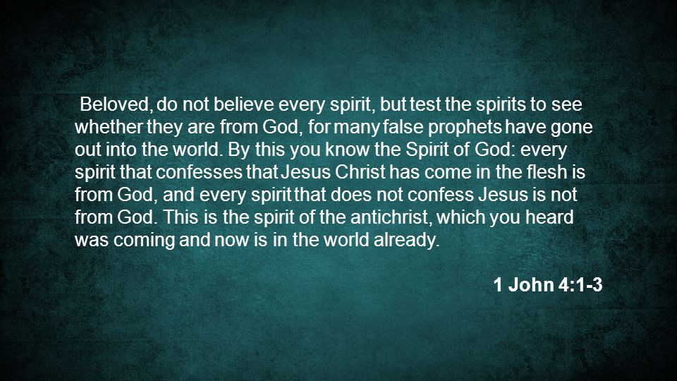 Beloved, do not believe every spirit, but test the spirits to see whether they are from God, for many false prophets have gone out into the world. By this you know the Spirit of God: every spirit that confesses that Jesus Christ has come in the flesh is from God, and every spirit that does not confess Jesus is not from God. This is the spirit of the antichrist, which you heard was coming and now is in the world already.
