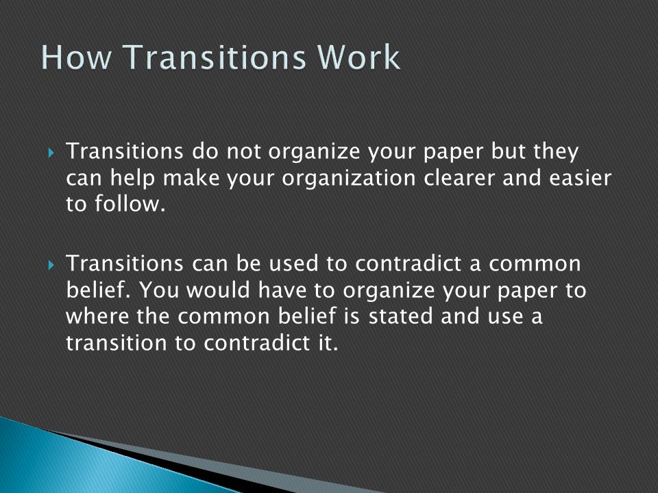 How Transitions Work Transitions do not organize your paper but they can help make your organization clearer and easier to follow.