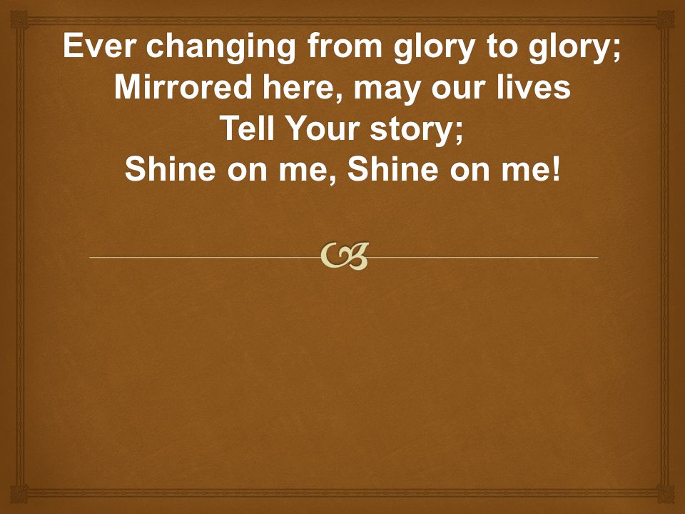 Ever changing from glory to glory; Mirrored here, may our lives