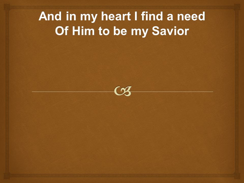 And in my heart I find a need Of Him to be my Savior