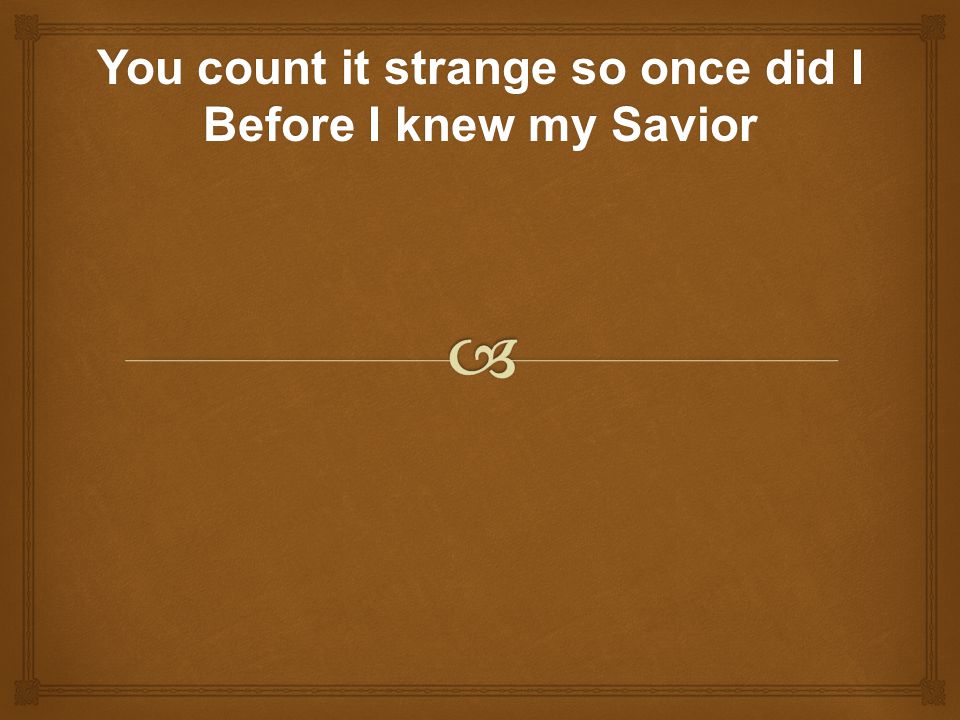 You count it strange so once did I Before I knew my Savior
