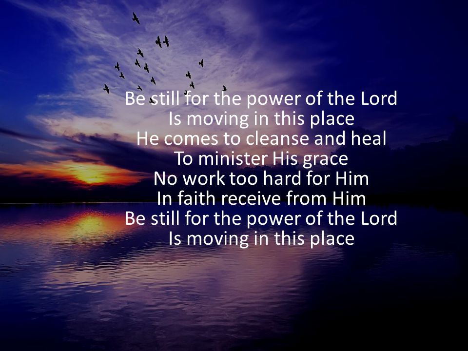 Be still for the power of the Lord Is moving in this place He comes to cleanse and heal To minister His grace No work too hard for Him In faith receive from Him Be still for the power of the Lord Is moving in this place