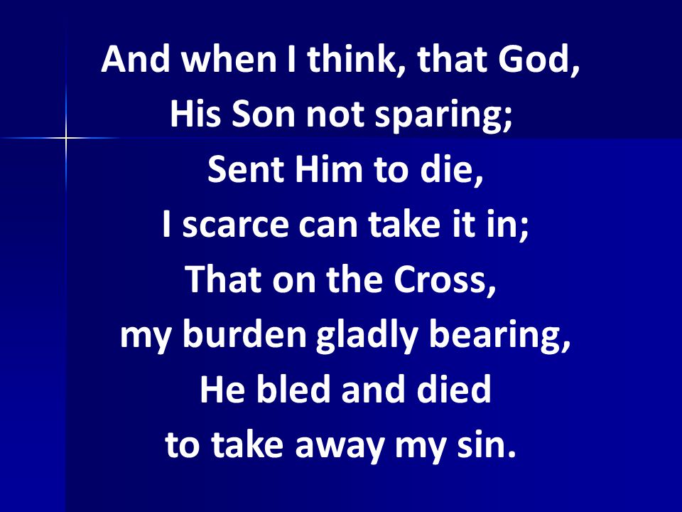 And when I think, that God, His Son not sparing; Sent Him to die, I scarce can take it in; That on the Cross, my burden gladly bearing, He bled and died to take away my sin.