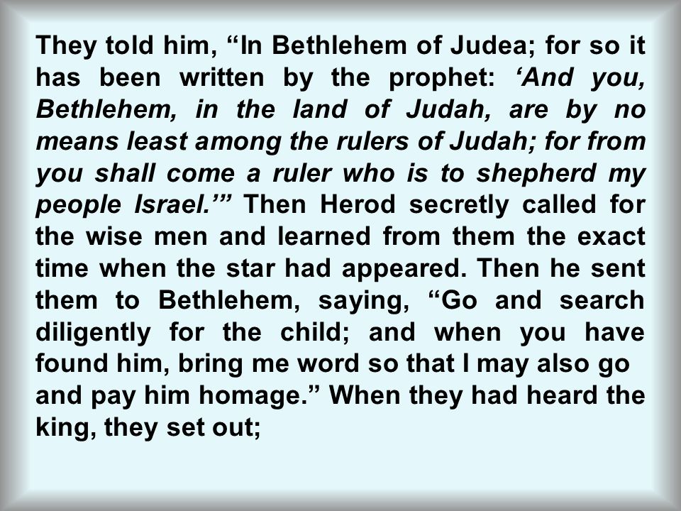 They told him, In Bethlehem of Judea; for so it has been written by the prophet: ‘And you, Bethlehem, in the land of Judah, are by no means least among the rulers of Judah; for from you shall come a ruler who is to shepherd my people Israel.’ Then Herod secretly called for the wise men and learned from them the exact time when the star had appeared. Then he sent them to Bethlehem, saying, Go and search diligently for the child; and when you have found him, bring me word so that I may also go