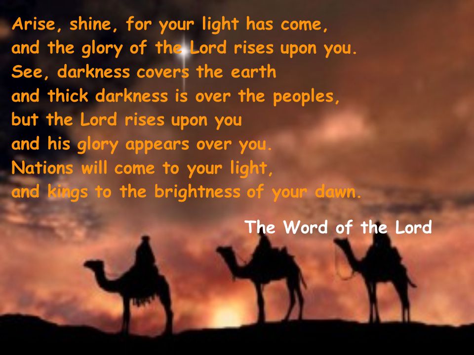 Arise, shine, for your light has come, and the glory of the Lord rises upon you. See, darkness covers the earth and thick darkness is over the peoples, but the Lord rises upon you and his glory appears over you. Nations will come to your light, and kings to the brightness of your dawn.