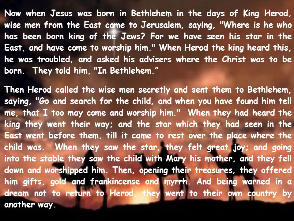 Now when Jesus was born in Bethlehem in the days of King Herod, wise men from the East came to Jerusalem, saying, Where is he who has been born king of the Jews For we have seen his star in the East, and have come to worship him. When Herod the king heard this, he was troubled, and asked his advisers where the Christ was to be born. They told him, In Bethlehem.