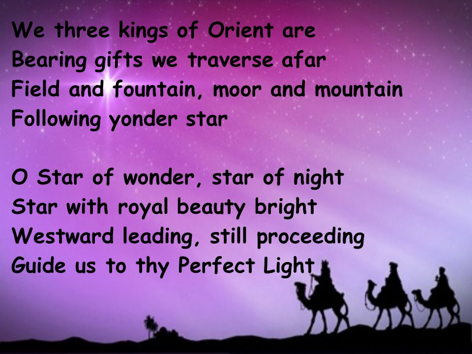 We three kings of Orient are Bearing gifts we traverse afar Field and fountain, moor and mountain Following yonder star O Star of wonder, star of night Star with royal beauty bright Westward leading, still proceeding Guide us to thy Perfect Light