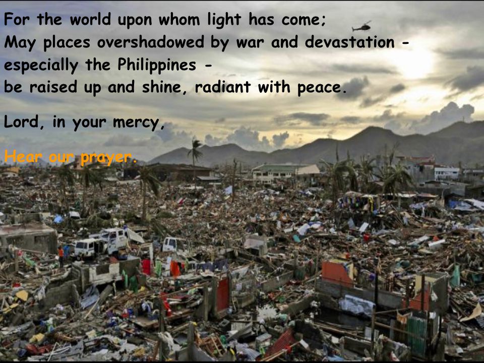 For the world upon whom light has come; May places overshadowed by war and devastation - especially the Philippines - be raised up and shine, radiant with peace.