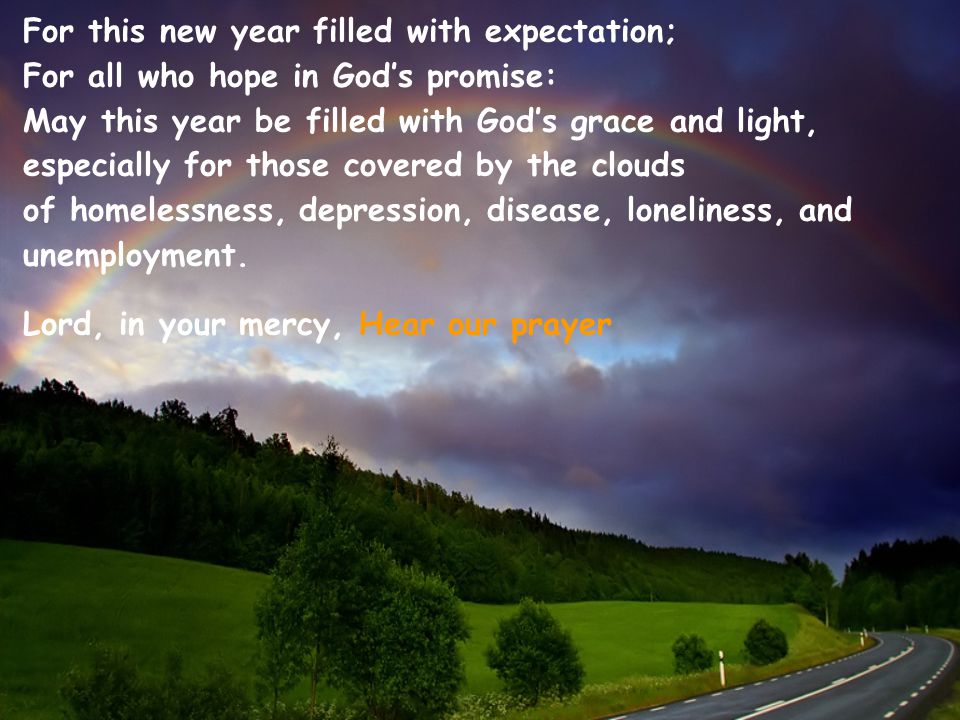 For this new year filled with expectation; For all who hope in God’s promise: May this year be filled with God’s grace and light, especially for those covered by the clouds of homelessness, depression, disease, loneliness, and unemployment.