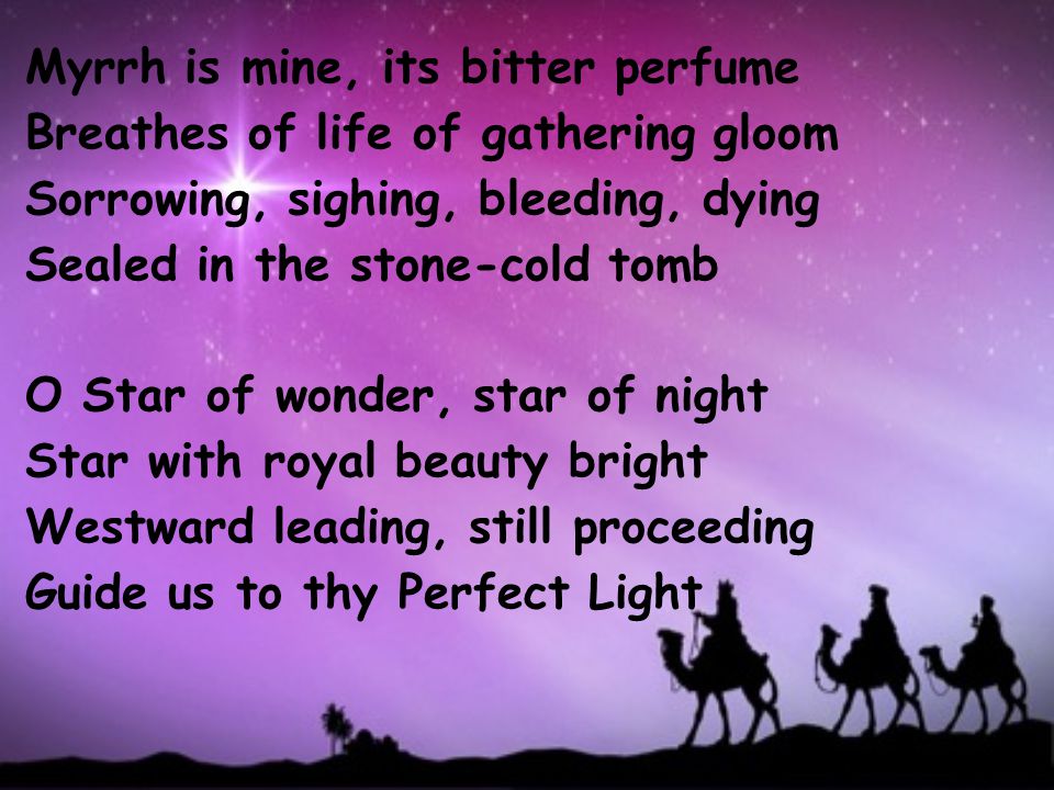 Myrrh is mine, its bitter perfume Breathes of life of gathering gloom Sorrowing, sighing, bleeding, dying Sealed in the stone-cold tomb O Star of wonder, star of night Star with royal beauty bright Westward leading, still proceeding Guide us to thy Perfect Light