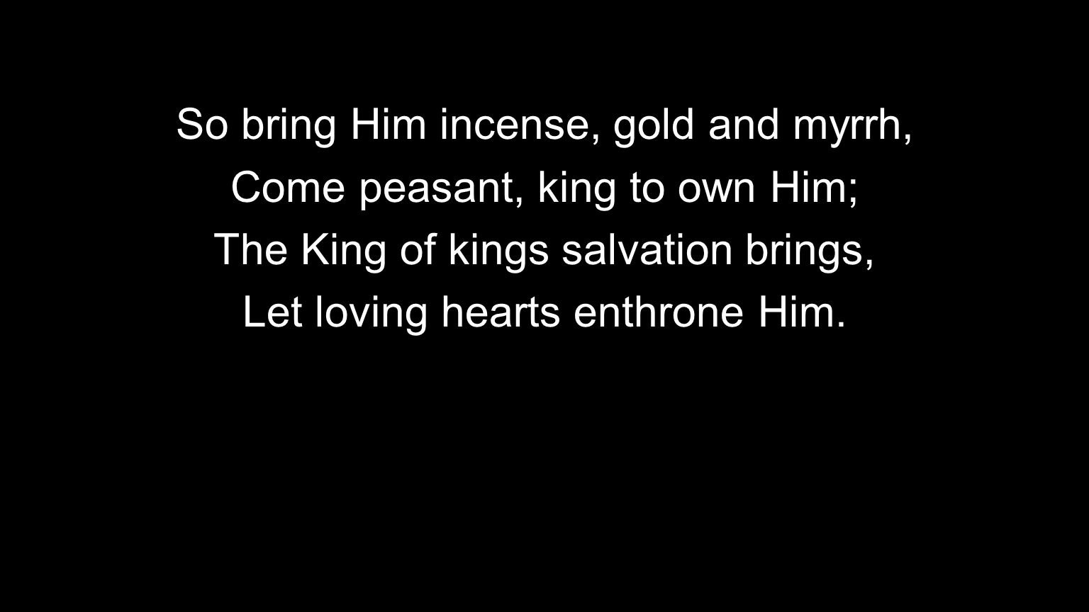 So bring Him incense, gold and myrrh, Come peasant, king to own Him;