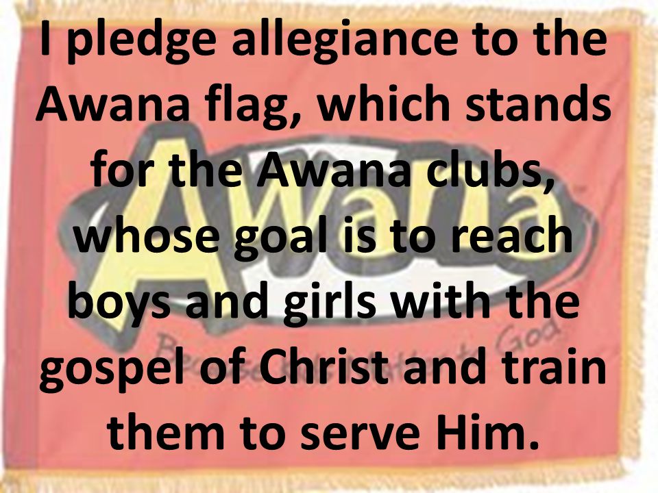 I pledge allegiance to the Awana flag, which stands for the Awana clubs, whose goal is to reach boys and girls with the gospel of Christ and train