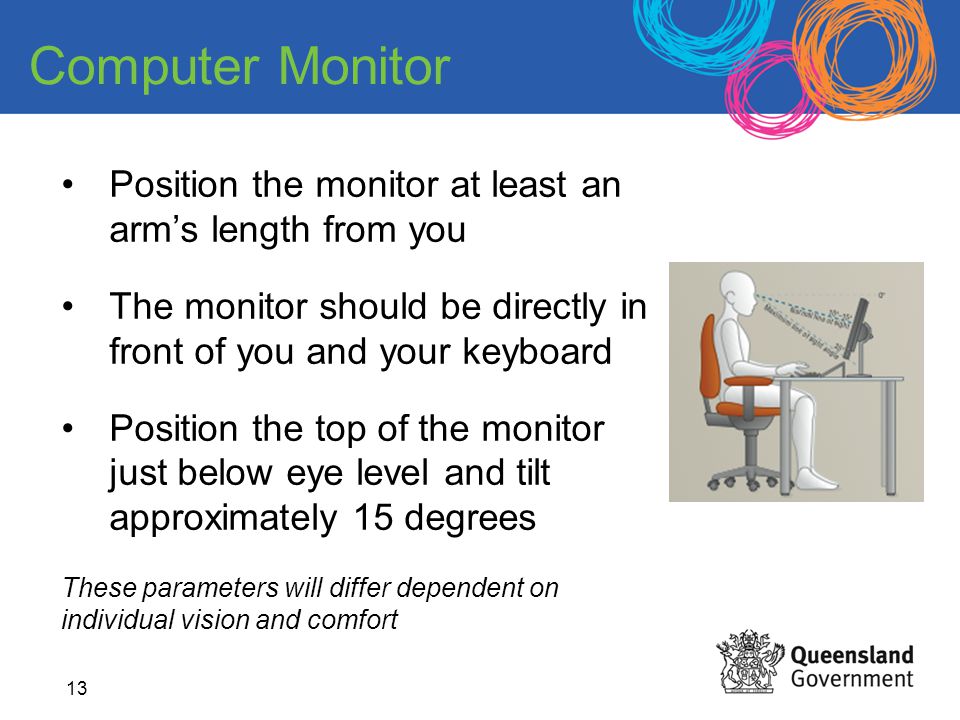 Computer Monitor Position the monitor at least an arm’s length from you. The monitor should be directly in front of you and your keyboard.