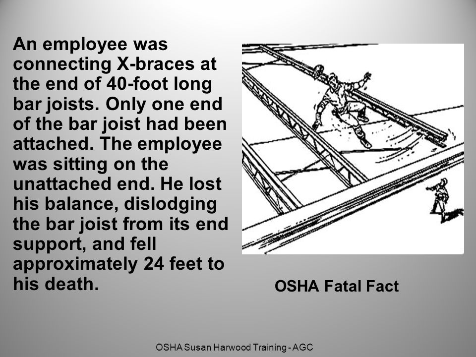 An employee was connecting X-braces at the end of 40-foot long bar joists. Only one end of the bar joist had been attached. The employee was sitting on the unattached end. He lost his balance, dislodging the bar joist from its end support, and fell approximately 24 feet to his death.