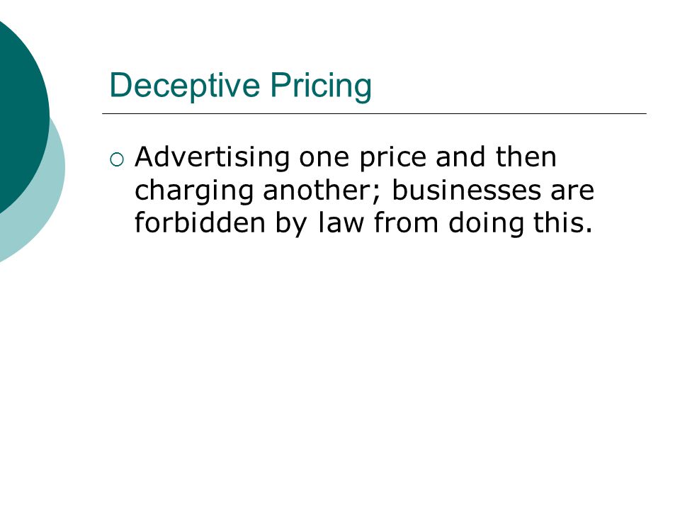 Deceptive Pricing Advertising one price and then charging another; businesses are forbidden by law from doing this.