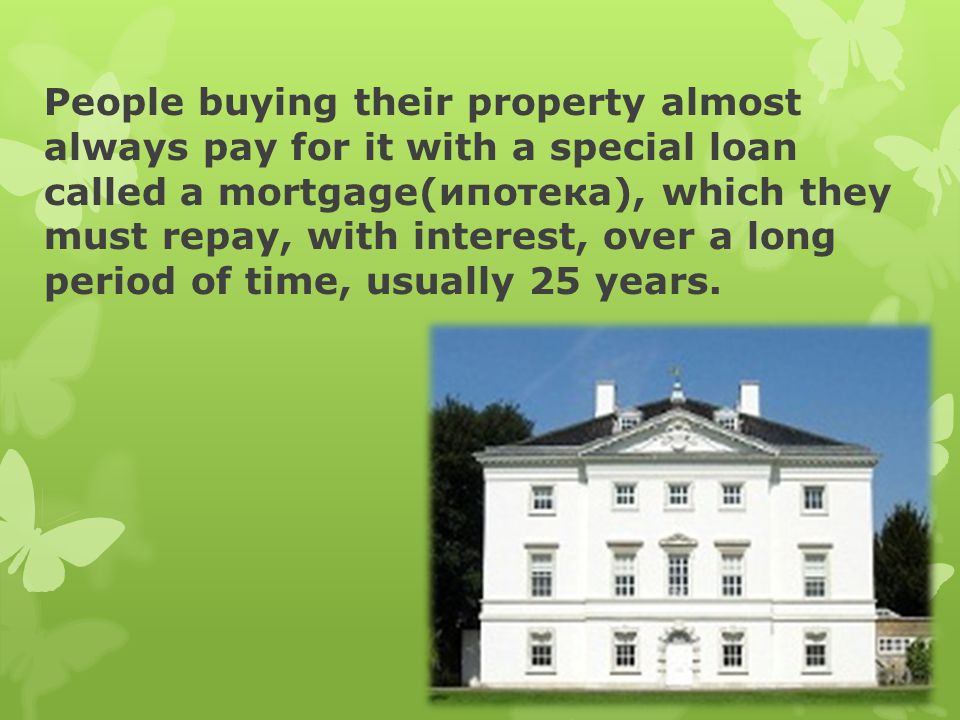People buying their property almost always pay for it with a special loan called a mortgage(ипотека), which they must repay, with interest, over a long period of time, usually 25 years.