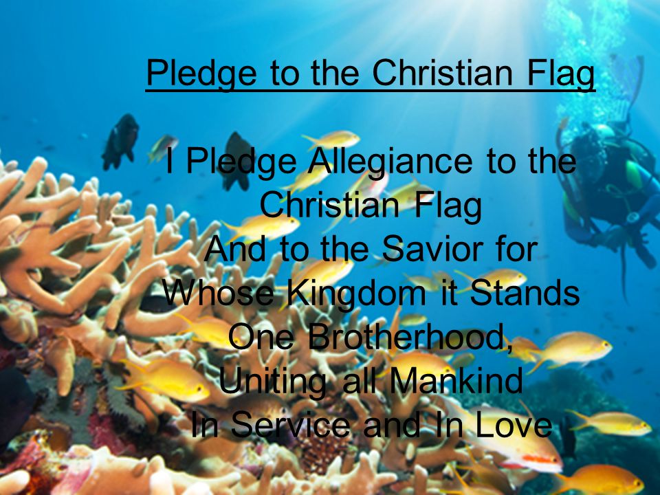 Pledge to the Christian Flag I Pledge Allegiance to the Christian Flag And to the Savior for Whose Kingdom it Stands One Brotherhood, Uniting all Mankind In Service and In Love