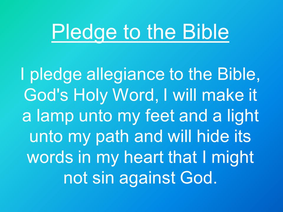 Pledge to the Bible I pledge allegiance to the Bible, God s Holy Word, I will make it a lamp unto my feet and a light unto my path and will hide its words in my heart that I might not sin against God.