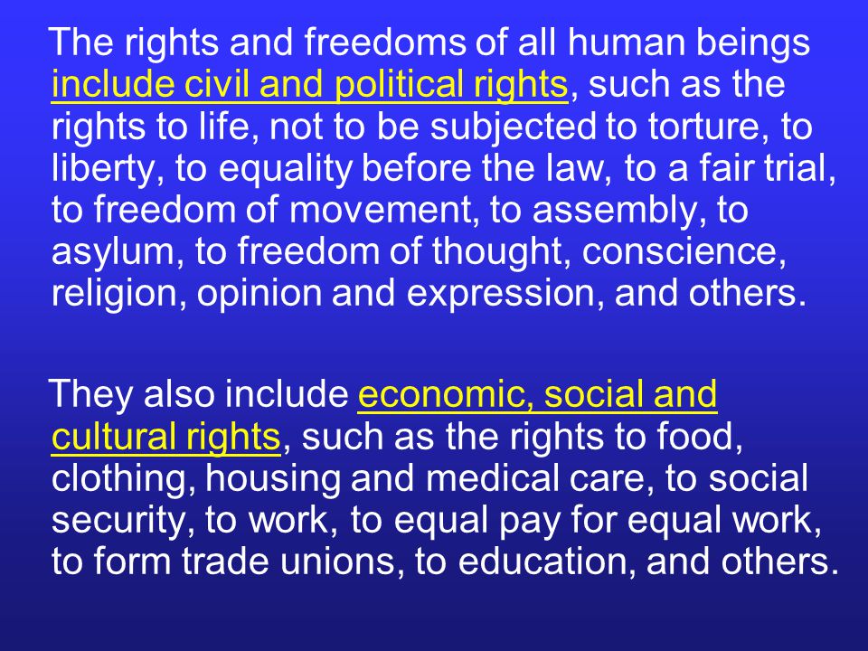 The rights and freedoms of all human beings include civil and political rights, such as the rights to life, not to be subjected to torture, to liberty, to equality before the law, to a fair trial, to freedom of movement, to assembly, to asylum, to freedom of thought, conscience, religion, opinion and expression, and others.
