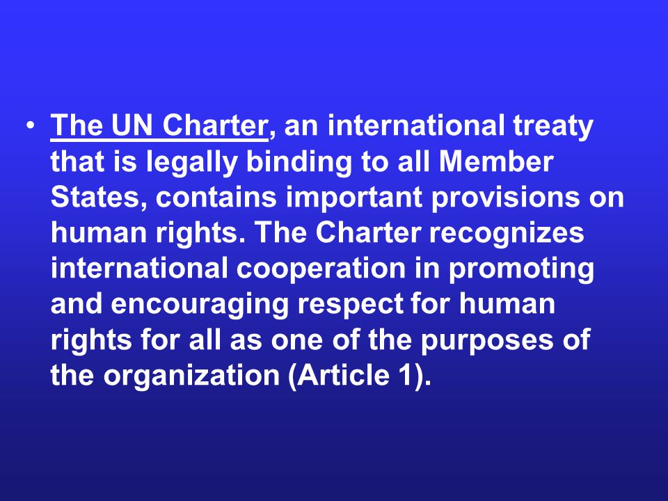 The UN Charter, an international treaty that is legally binding to all Member States, contains important provisions on human rights.