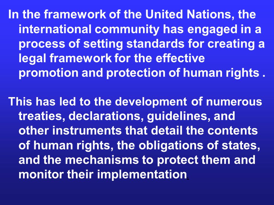 In the framework of the United Nations, the international community has engaged in a process of setting standards for creating a legal framework for the effective promotion and protection of human rights.