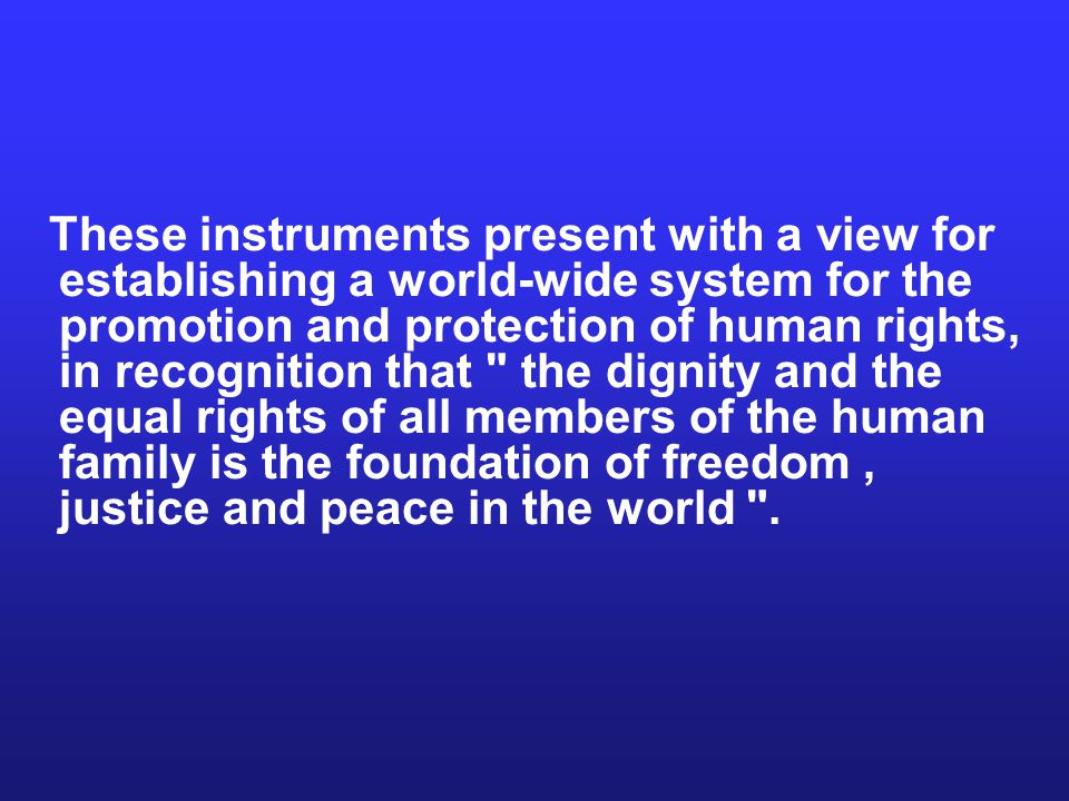 These instruments present with a view for establishing a world-wide system for the promotion and protection of human rights, in recognition that the dignity and the equal rights of all members of the human family is the foundation of freedom , justice and peace in the world .