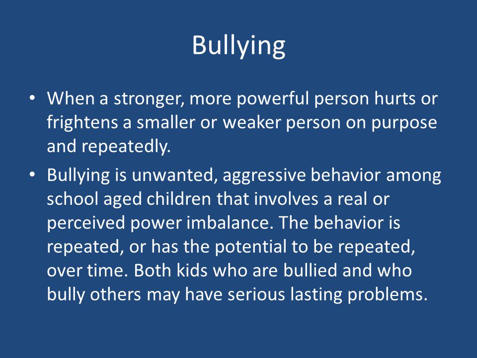 Bullying When a stronger, more powerful person hurts or frightens a smaller or weaker person on purpose and repeatedly.