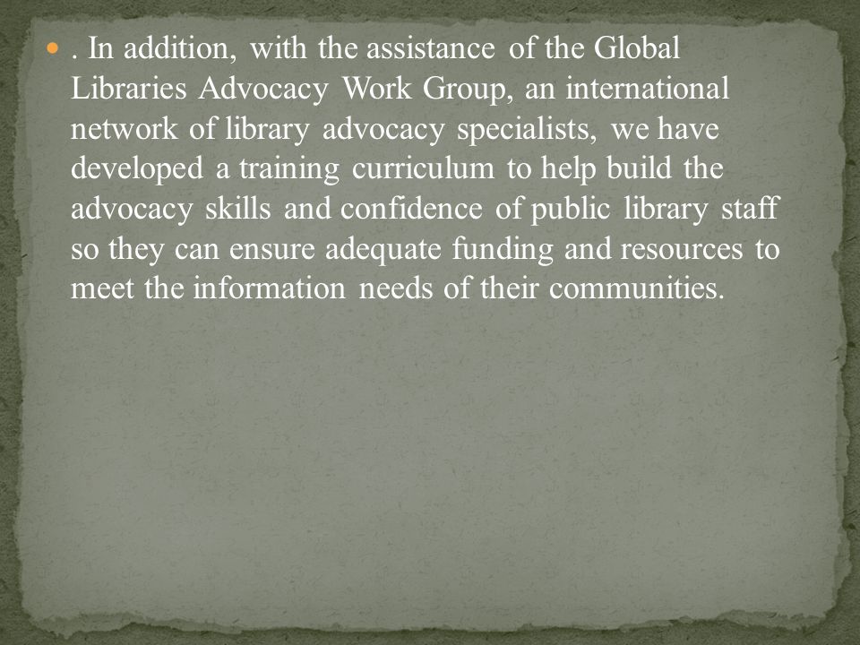 . In addition, with the assistance of the Global Libraries Advocacy Work Group, an international network of library advocacy specialists, we have developed a training curriculum to help build the advocacy skills and confidence of public library staff so they can ensure adequate funding and resources to meet the information needs of their communities.
