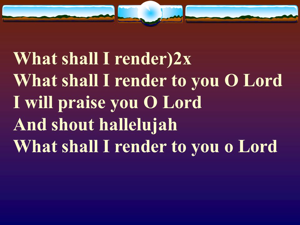What shall I render)2x What shall I render to you O Lord I will praise you O Lord And shout hallelujah What shall I render to you o Lord