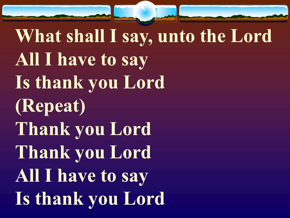 What shall I say, unto the Lord All I have to say Is thank you Lord (Repeat) Thank you Lord Thank you Lord All I have to say Is thank you Lord