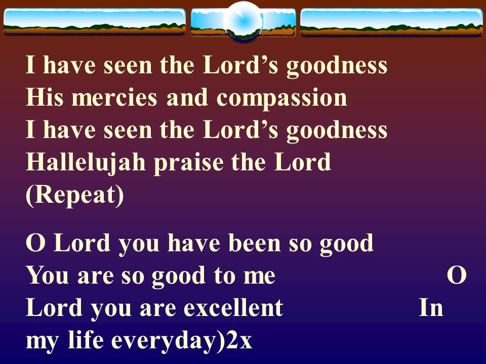 I have seen the Lord’s goodness His mercies and compassion I have seen the Lord’s goodness Hallelujah praise the Lord (Repeat)