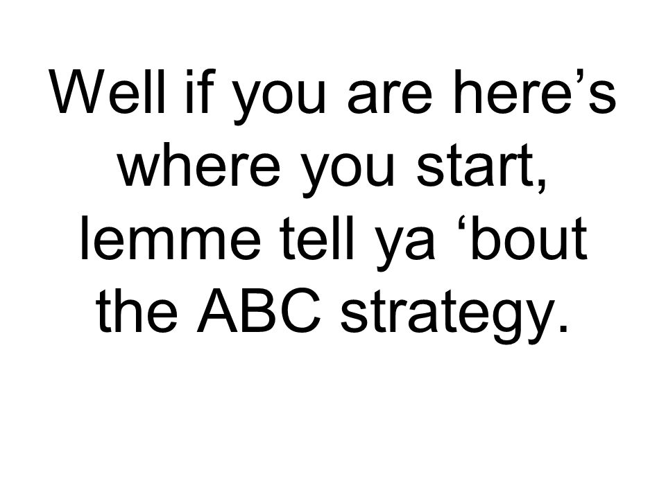 Well if you are here’s where you start, lemme tell ya ‘bout the ABC strategy.