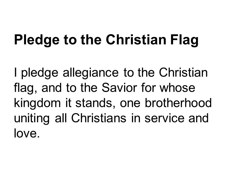 Pledge to the Christian Flag I pledge allegiance to the Christian flag, and to the Savior for whose kingdom it stands, one brotherhood uniting all Christians in service and love.